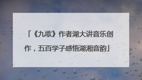 《九歌》作者湖大讲音乐创作，五百学子感悟湖湘音韵
