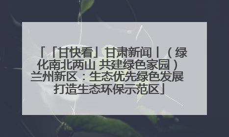 「甘快看」甘肃新闻丨（绿化南北两山 共建绿色家园）兰州新区：生态优先绿色发展 打造生态环保示范区