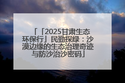 「2025甘肃生态环保行」民勤探绿：沙漠边缘的生态治理奇迹与防沙治沙密码