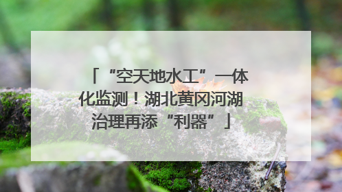“空天地水工”一体化监测！湖北黄冈河湖治理再添“利器”