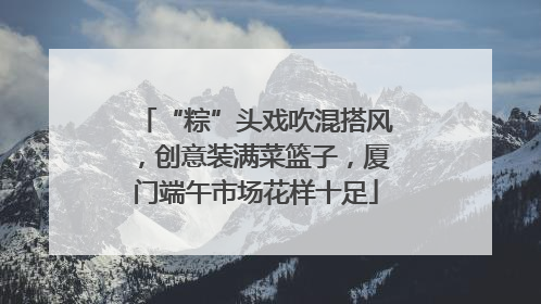 “粽”头戏吹混搭风，创意装满菜篮子，厦门端午市场花样十足