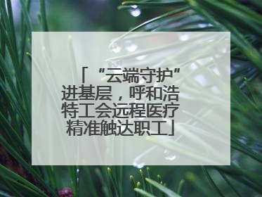 “云端守护”进基层，呼和浩特工会远程医疗精准触达职工