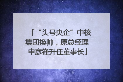 “头号央企”中核集团换帅，原总经理申彦锋升任董事长