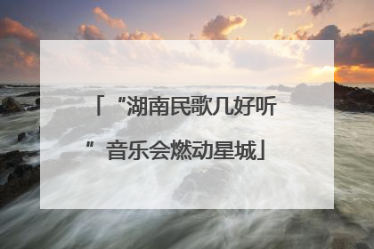 “湖南民歌几好听”音乐会燃动星城