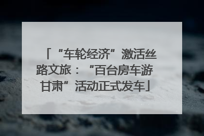 “车轮经济”激活丝路文旅：“百台房车游甘肃”活动正式发车