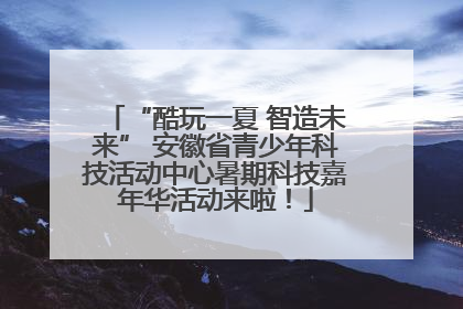 “酷玩一夏 智造未来” 安徽省青少年科技活动中心暑期科技嘉年华活动来啦！