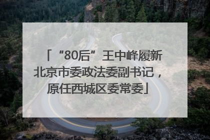 “80后”王中峰履新北京市委政法委副书记，原任西城区委常委
