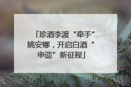 珍酒李渡“牵手”姚安娜，开启白酒“申遗”新征程