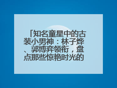 知名童星中的古装小男神：林子烨、郭博弈领衔，盘点那些惊艳时光的古装小演员