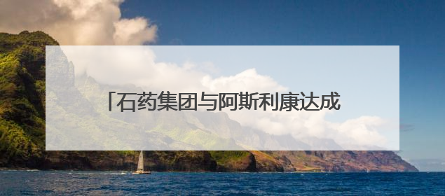 石药集团与阿斯利康达成50亿美元以上授权合作