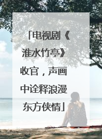 电视剧《淮水竹亭》收官，声画中诠释浪漫东方侠情