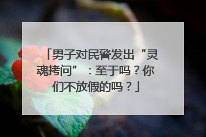 男子对民警发出“灵魂拷问”：至于吗？你们不放假的吗？