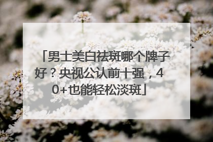 男士美白祛斑哪个牌子好？央视公认前十强，40+也能轻松淡斑