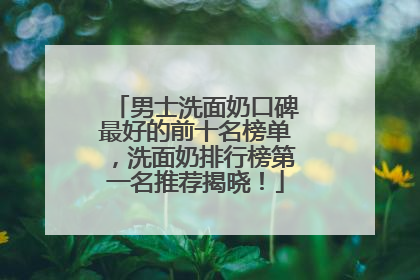 男士洗面奶口碑最好的前十名榜单，洗面奶排行榜第一名推荐揭晓！