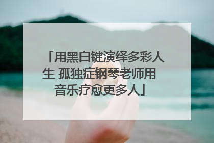 用黑白键演绎多彩人生 孤独症钢琴老师用音乐疗愈更多人