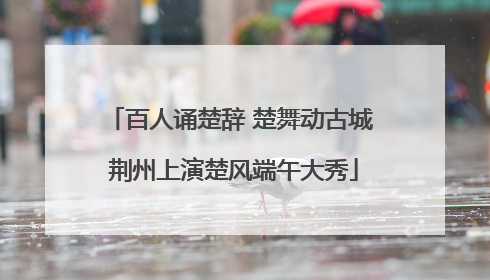 百人诵楚辞 楚舞动古城 荆州上演楚风端午大秀