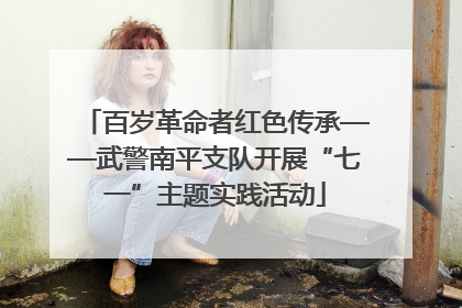 百岁革命者红色传承——武警南平支队开展“七一”主题实践活动