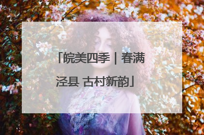 皖美四季｜春满泾县 古村新韵