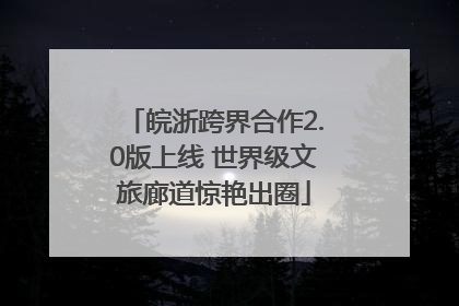皖浙跨界合作2.0版上线 世界级文旅廊道惊艳出圈