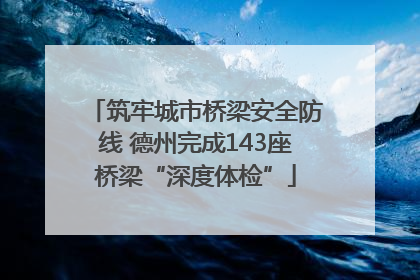 筑牢城市桥梁安全防线 德州完成143座桥梁“深度体检”