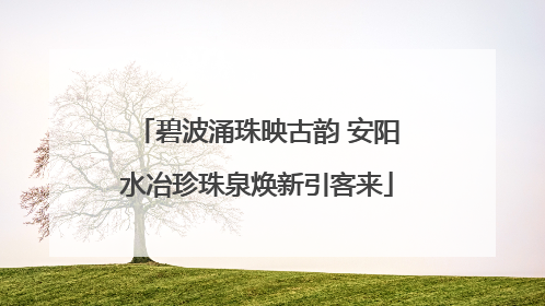 碧波涌珠映古韵 安阳水冶珍珠泉焕新引客来