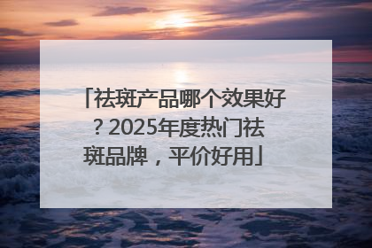 祛斑产品哪个效果好？2025年度热门祛斑品牌，平价好用