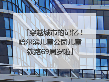 穿越城市的记忆！哈尔滨儿童公园儿童铁路69周岁啦