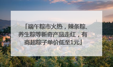 端午粽市火热，辣条粽、养生粽等新奇产品走红，有商超粽子单价低至1元