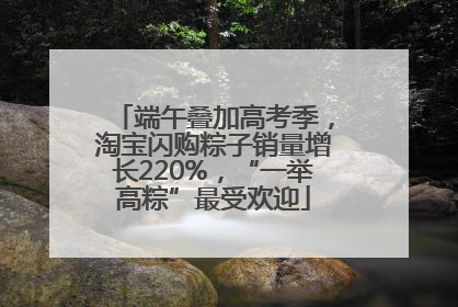 端午叠加高考季，淘宝闪购粽子销量增长220%，“一举高粽”最受欢迎