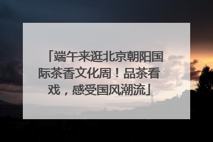 端午来逛北京朝阳国际茶香文化周！品茶看戏，感受国风潮流
