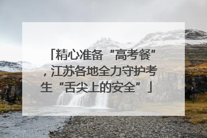 精心准备“高考餐”，江苏各地全力守护考生“舌尖上的安全”