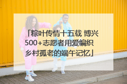 粽叶传情十五载 博兴500+志愿者用爱编织乡村孤老的端午记忆