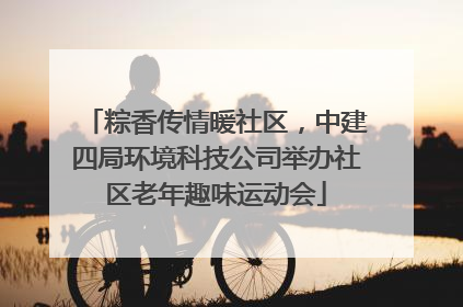 粽香传情暖社区，中建四局环境科技公司举办社区老年趣味运动会