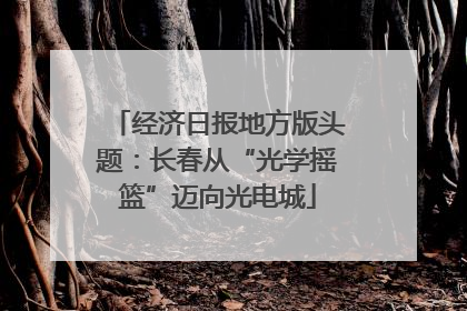 经济日报地方版头题：长春从“光学摇篮”迈向光电城