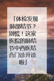 体检发现肺部结节？别慌！这家医院的肺结节中西医结合门诊开诊啦