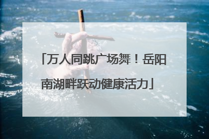 万人同跳广场舞！岳阳南湖畔跃动健康活力