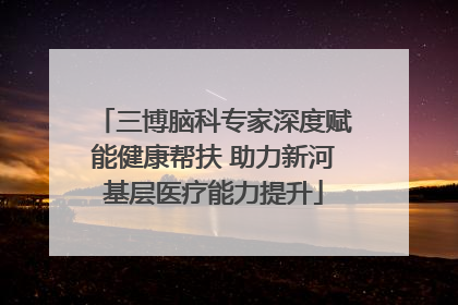 三博脑科专家深度赋能健康帮扶 助力新河基层医疗能力提升