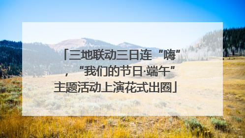 三地联动三日连“嗨”，“我们的节日·端午”主题活动上演花式出圈