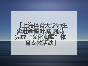 上海体育大学师生奔赴新疆叶城 圆满完成“文化润疆”体育支教活动