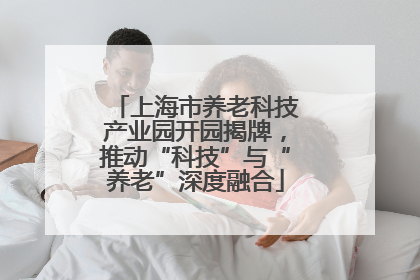 上海市养老科技产业园开园揭牌，推动“科技”与“养老”深度融合