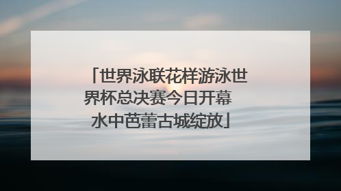 世界泳联花样游泳世界杯总决赛今日开幕 水中芭蕾古城绽放