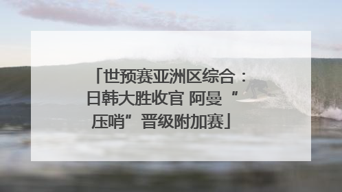世预赛亚洲区综合：日韩大胜收官 阿曼“压哨”晋级附加赛