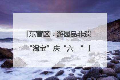 东营区：游园品非遗 “淘宝”庆“六一”