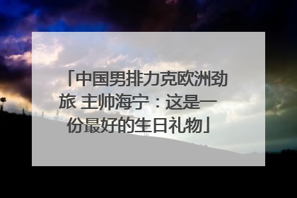 中国男排力克欧洲劲旅 主帅海宁：这是一份最好的生日礼物