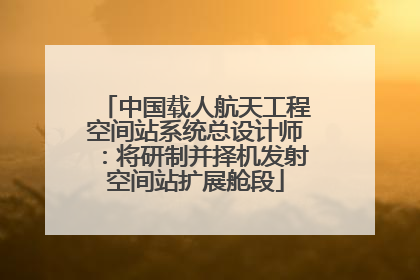 中国载人航天工程空间站系统总设计师：将研制并择机发射空间站扩展舱段