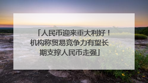 人民币迎来重大利好！机构称贸易竞争力有望长期支撑人民币走强