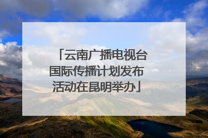 云南广播电视台国际传播计划发布活动在昆明举办