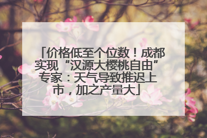 价格低至个位数！成都实现“汉源大樱桃自由” 专家：天气导致推迟上市，加之产量大