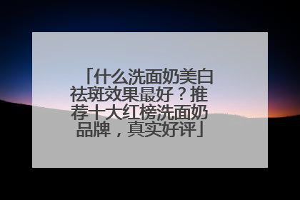 什么洗面奶美白祛斑效果最好？推荐十大红榜洗面奶品牌，真实好评