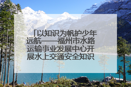 以知识为帆护少年远航——福州市水路运输事业发展中心开展水上交通安全知识进校园活动